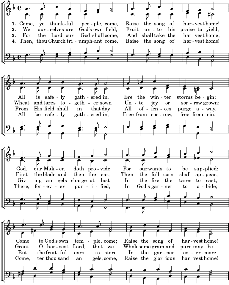 
{ \new ChoirStaff <<
    \language "english" 
  \new Staff << 
    \new Voice \relative c'' { \set Staff.midiInstrument = "church organ" \set Score.tempoHideNote = ##t \override Score.BarNumber  #'transparent = ##t \tempo 4 = 110 \voiceOne \clef treble \key f \major \time 4/4
  a4. a8 c4 a | f g a2 | a4. a8 c4 a | f g a2 \break
  a4. a8 bf4 bf | g4. g8 a2 | a4 b c f, | e d c2 \break
  e4. e8 g4 e | f g a2 | a4. a8 c4 a | bf c d2 \break
  d4. d8 bf4 g | c4. c8 a2 | bf4 d c f, |a g f2 \bar "|." \break
 } 
   \addlyrics {\set stanza = #"1. "
    Come, ye thank -- ful peo -- ple, come, 
	Raise the song of har -- vest home! 
	All is safe -- ly gath -- ered in, 
	Ere the win -- ter storms be -- gin; 
	God, our Mak -- er, doth pro -- vide 
	For our wants to be sup -- plied; 
	Come to God's own tem -- ple, come; 
	Raise the song of har -- vest home!
   }
   \addlyrics {\set stanza = #"2. "     
    We our -- selves are God's own field, 
	Fruit un -- to his praise to yield; 
	Wheat and tares to -- geth -- er sown 
	Un -- to joy or sor -- row grown; 
	First the blade and then the ear, 
	Then the full corn shall ap -- pear; 
	Grant, O har -- vest Lord, that we 
	Whole -- some grain and pure may be.
   }
   \addlyrics {\set stanza = #"3. "
    For the Lord our God shall come,
	And shall take the har -- vest home; 
	From His field shall in that day 
	All of -- fen -- ces purge a -- way, 
	Giv -- ing an -- gels charge at last 
	In the fire the tares to cast; 
	But the fruit -- ful ears to store 
	In the gar -- ner ev -- er -- more.
   }
   \addlyrics {\set stanza = #"4. "
    Then, thou Church tri -- umph -- ant come,
    Raise the song of har -- vest home!
    All be safe -- ly gath -- ered in,
    Free from sor -- row, free from sin,
    There, for -- ev -- er pur -- i -- fied,
    In God's gar -- ner to a -- bide;
    Come, ten thou -- sand an -- gels, come,
    Raise the glor -- ious har -- vest home!
   }
    \new Voice \relative c' { \voiceTwo 
  c4. c8 c4 c | c e f2 | c4. c8 c4 c | d d cs2 \break
  d4. d8 d4 d | c4. c8 c2 | c4 d c d | c b c2 \break
  c4. c8 c4 c | c bf c2 | c4. c8 f4 f | f ef d2 \break
  d4 fs g d | c e f2 | f4 f f f |f e c2 \bar "|." \break
 } 
  >>
  \new Staff <<
    \new Voice \relative c { \set Staff.midiInstrument = "church organ" \clef bass \key f \major \time 4/4 \voiceOne
  f4. f8 g4 a | a c c2 | f,4. f8 g4 f | a bf e,2 \break
  f4. f8 g4 g | e4. e8 f2 | f4 f g a | g f e2 \break
  g4. g8 e4 g | f e f2 | f4. f8 a4 c | bf a bf2 \break
  a4 d d bf | g c c2 | bf4 bf c a |c bf a2 \bar "|." \break
 }
    \new Voice \relative c { \voiceTwo 
  f4. f8 e4 f | d c f2 | f4. f8 e4 f | d bf a2 \break
  d4. d8 g,4 g | c4. c8 f,2 | f'4 d e f | g g, c2 \break
  c4. c8 c4 bf | a g f2 | f4. f8 f'4 ef | d c bf2 \break
  fs'4 d g g | e c f2 | d4 bf a d |c c f2 \bar "|." \break
 } 
>> >> }
